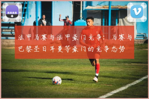 法甲马赛与法甲豪门竞争：马赛与巴黎圣日耳曼等豪门的竞争态势