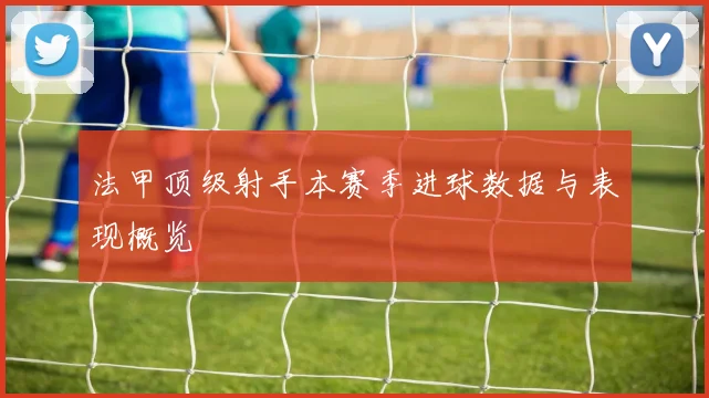 法甲顶级射手本赛季进球数据与表现概览