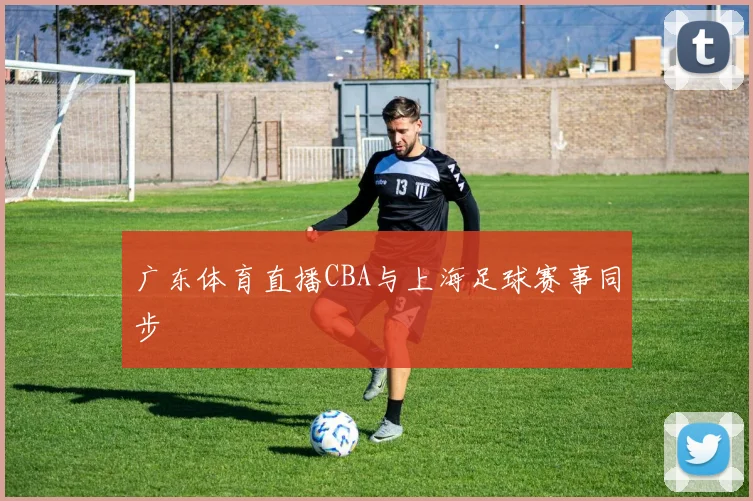 广东体育直播CBA与上海足球赛事同步