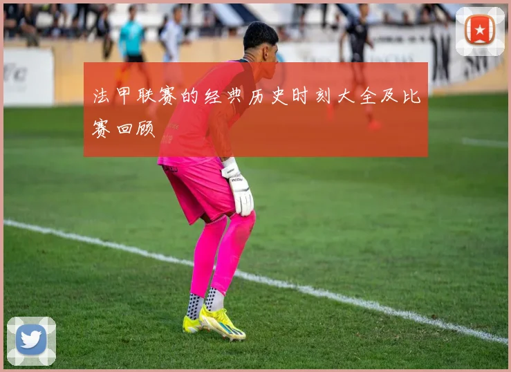 法甲联赛的经典历史时刻大全及比赛回顾