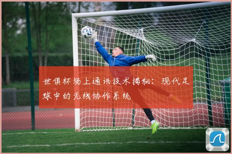 世俱杯场上通讯技术揭秘:现代足球中的无线协作系统